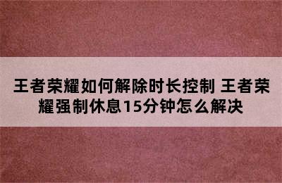 王者荣耀如何解除时长控制 王者荣耀强制休息15分钟怎么解决